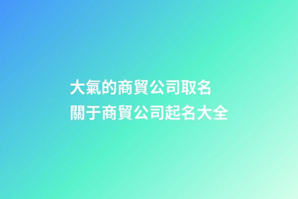 大氣的商貿公司取名 關于商貿公司起名大全-第1張-公司起名-玄機派